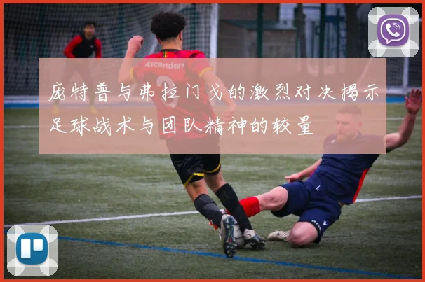 庞特普与弗拉门戈的激烈对决揭示足球战术与团队精神的较量