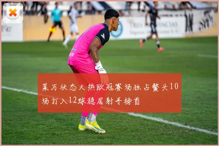 莱万状态火热欧冠赛场独占鳌头10场打入12球稳居射手榜首