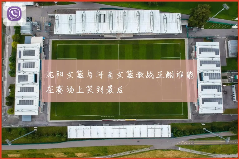 沈阳女篮与河南女篮激战正酣谁能在赛场上笑到最后